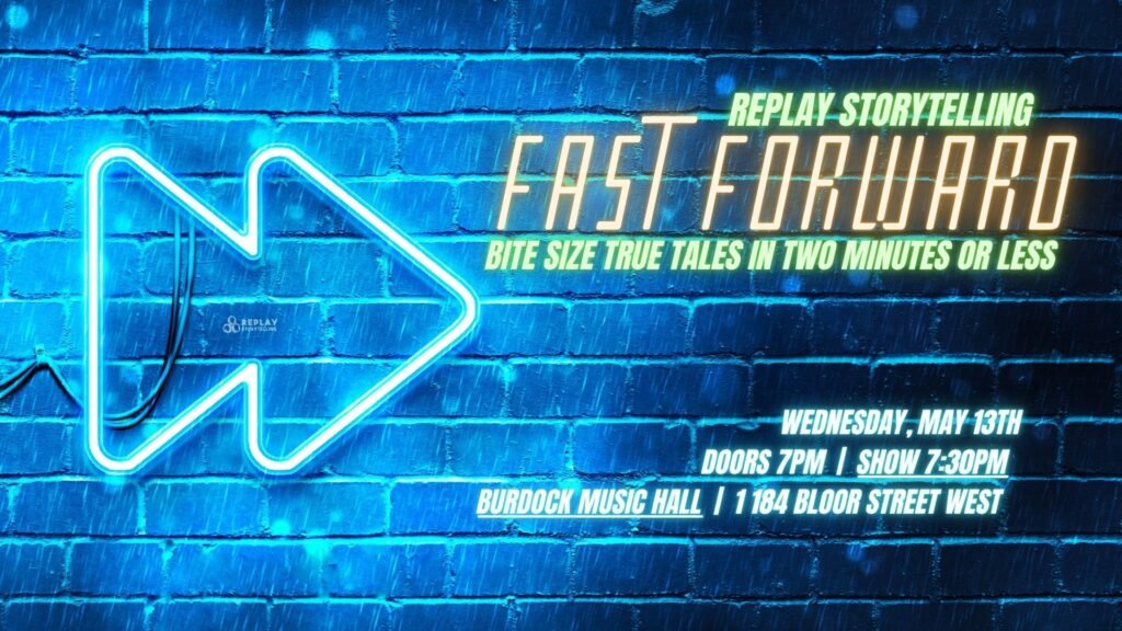 Blue neon fast-forward double arrow symbol against blue brick wall. Replay Storytelling Fast Forward: Bite Size True Tales in Two Minutes or Less. Wednesday, May 13th, doors 7pm, show 7:30pm at Burdock Music Hall, 1184 Bloor Street West.