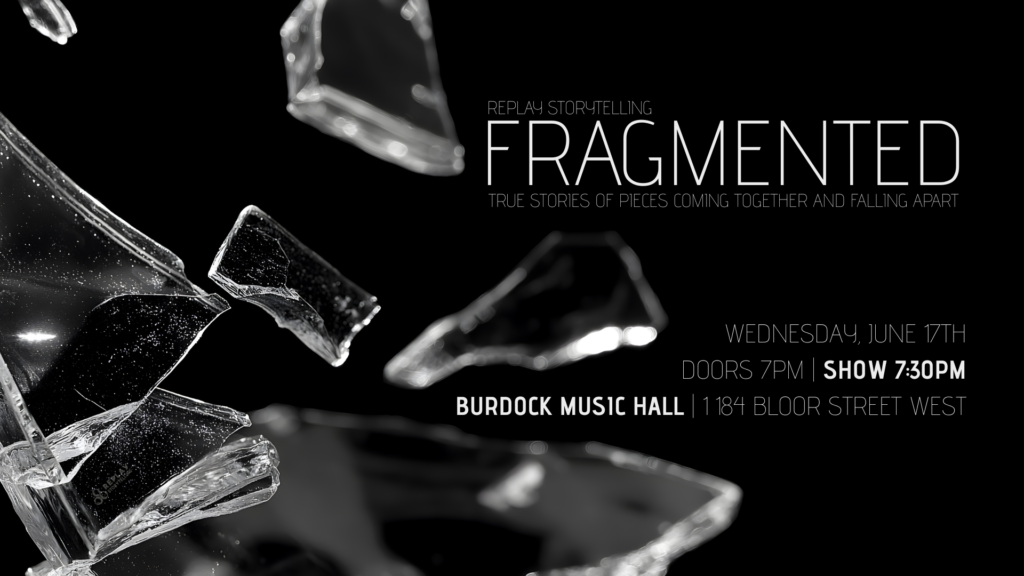 Black and white image of shattered glass fragments against dark background. Replay Storytelling Fragmented: True Stories of Pieces Coming Together and Falling Apart. Wednesday, June 17th, doors 7pm, show 7:30pm at Burdock Music Hall, 1184 Bloor Street West.