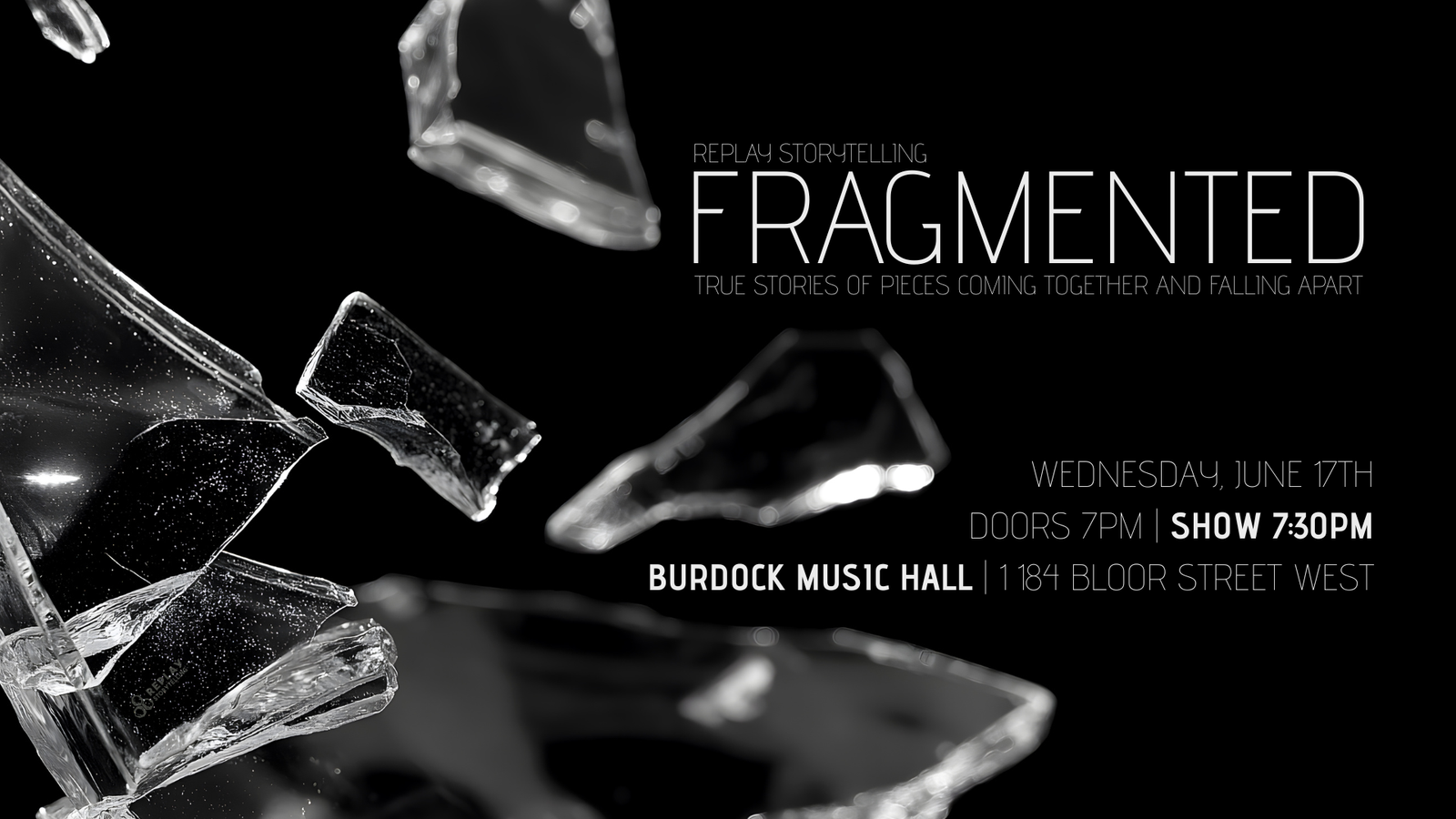 Black and white image of shattered glass fragments against dark background. Replay Storytelling Fragmented: True Stories of Pieces Coming Together and Falling Apart. Wednesday, June 17th, doors 7pm, show 7:30pm at Burdock Music Hall, 1184 Bloor Street West.